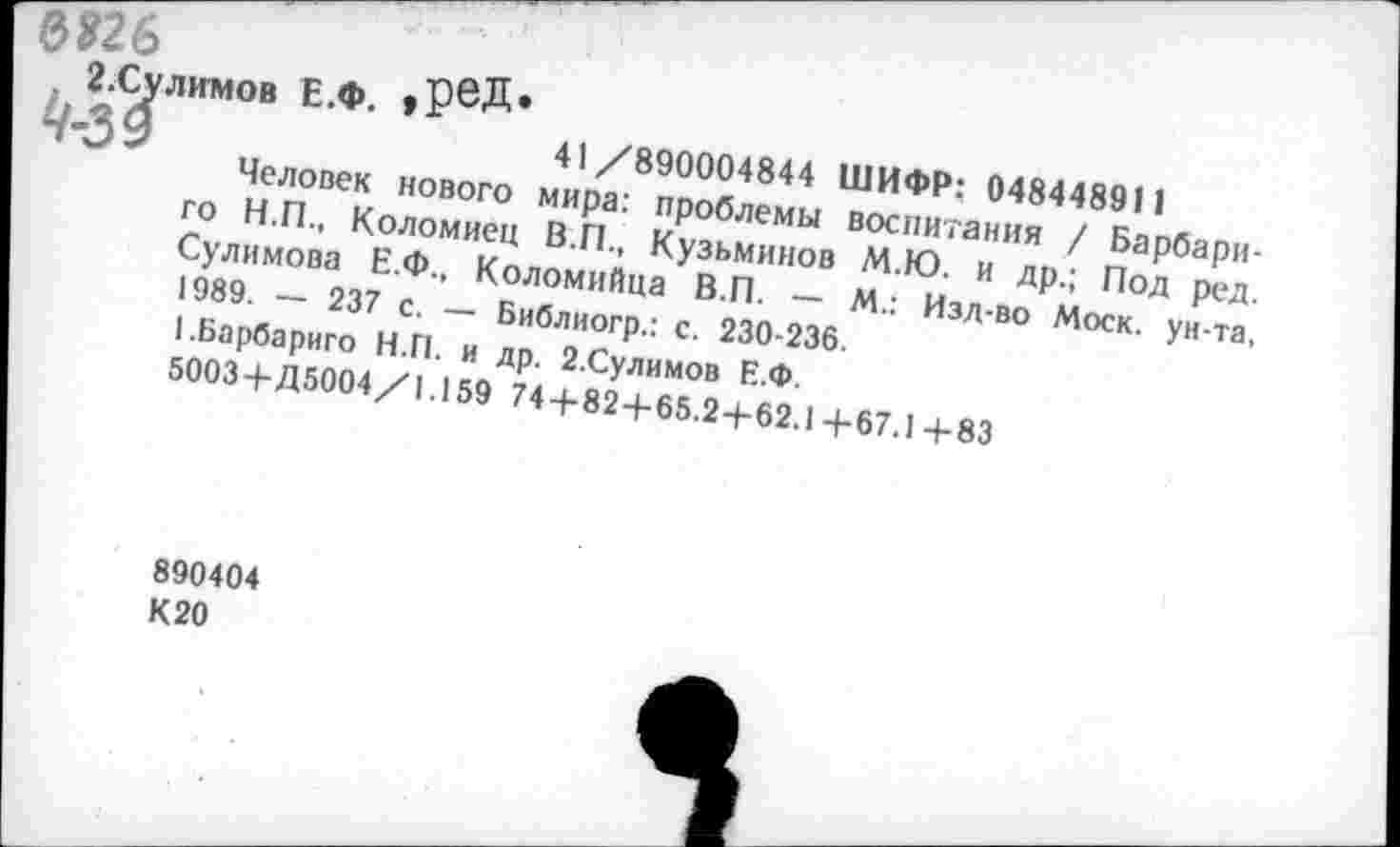 ﻿8826
лимов Е.Ф. >РеД*
41/890004844 ШИФР: 04844891 1
Человек нового мира: проблемы воспитания / Барбари-го Н.П., Коломиец В.П., Кузьминов М.Ю. и др.; Под ред. Сулимова Е.Ф., Коломийца В.П. — М.: Изд-во Моск, ун-та, 1989. — 237 с. — Библиогр.: с. 230-236.
1.Барбариго Н.П. и др. 2.Сулимов Е.Ф.
5003+Д5004/1.159 74+82+65.2+62.1+67.1+83
890404
К 20